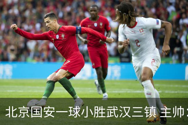 北京国安一球小胜武汉三镇 主帅：球员还需要做得更聪明一些
