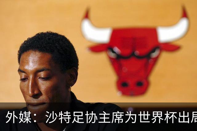 外媒：沙特足协主席为世界杯出局担责辞职 足协不会因此出现真空
