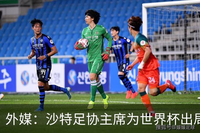 外媒：沙特足协主席为世界杯出局担责辞职 足协不会因此出现真空