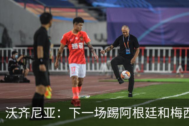 沃齐尼亚：下一场踢阿根廷和梅西是终极荣耀，出线那一刻我乐疯了